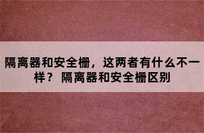 隔离器和安全栅，这两者有什么不一样？ 隔离器和安全栅区别